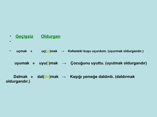 • Geçişsiz       Oldurgan
 •

 •   uçmak   »    uç(ur)mak   →   Kafesteki kuşu uçurdum. (uçurmak oldurgandır.)


     uyumak »    uyu(t)mak    →    Çocuğunu uyuttu. (uyutmak oldurgandır)


    Dalmak »     dal(dır)mak →     Kaşığı yemeğe daldırdı. (daldırmak
oldurgandır.)
 