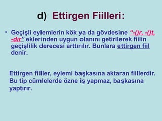 d) Ettirgen Fiilleri:
• Geçişli eylemlerin kök ya da gövdesine “-()r, -()t,
  -dır” eklerinden uygun olanını getirilerek fiilin
  geçişlilik derecesi arttırılır. Bunlara ettirgen fiil
  denir.


 Ettirgen fiiller, eylemi başkasına aktaran fiillerdir.
 Bu tip cümlelerde özne iş yapmaz, başkasına
 yaptırır.
 