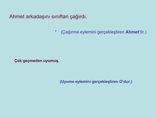Ahmet arkadaşını sınıftan çağırdı.

                    •    (Çağırma eylemini gerçekleştiren Ahmet’tir.)




  Çok geçmeden uyumuş.




                         (Uyuma eylemini gerçekleştiren O’dur.)
 