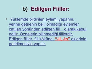 b) Edilgen Fiiller:
• Yüklemde bildirilen eylemi yapanın,
  yerine getirenin belli olmadığı eylemler
  çatıları yönünden edilgen fiil olarak kabul
  edilir. Öznelerin bilinmediği fiillerdir.
  Edilgen fiiller, fiil köküne, “-il, -in” eklerinin
  getirilmesiyle yapılır.
 