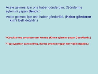 Acele gelmesi için ona haber gönderdim. (Gönderme
eylemini yapan Bendir.)
Acele gelmesi için ona haber gönderildi. (Haber gönderen
  kim? Belli değildir.)




Çocuklar top oynarken cam kırılmış.(Kırma eylemini yapan Çocuklardır.)

Top oynarken cam kırılmış. (Kırma eylemini yapan kim? Belli değildir.)
 