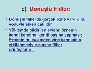 c) Dönüşlü Fiiller:
• Dönüşlü fiillerde gerçek özne vardır, bu
  yönüyle etken çatılıdır
• Yüklemde bildirilen eylemi öznenin
  kendi kendine, kendi başına yapması;
  öznenin bu eylemden yine kendisinin
  etkilenmesiyle oluşan fiiller
  dönüşlüdür.
 