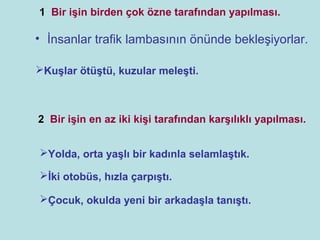 1 Bir işin birden çok özne tarafından yapılması.

• İnsanlar trafik lambasının önünde bekleşiyorlar.

Kuşlar ötüştü, kuzular meleşti.



2 Bir işin en az iki kişi tarafından karşılıklı yapılması.


Yolda, orta yaşlı bir kadınla selamlaştık.

İki otobüs, hızla çarpıştı.

Çocuk, okulda yeni bir arkadaşla tanıştı.
 