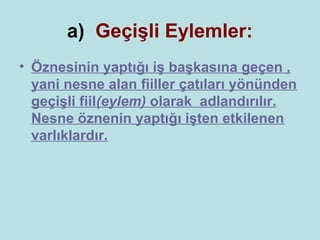 a) Geçişli Eylemler:
• Öznesinin yaptığı iş başkasına geçen ,
  yani nesne alan fiiller çatıları yönünden
  geçişli fiil(eylem) olarak adlandırılır.
  Nesne öznenin yaptığı işten etkilenen
  varlıklardır.
 