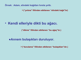 Örnek: Adam, elindeki kağıtları hırsla yırttı.

                (“yırtma” fiilinden etkilenen “elindeki kağıt”tır)




• Kendi elleriyle dikti bu ağacı.
                (“dikme” fiilinden etkilenen “bu ağaç”tır.)



   ●Annem bulaşıkları duruluyor.

               (“durulama” fiilinden etkilenen “bulaşıkları”dır.)
 