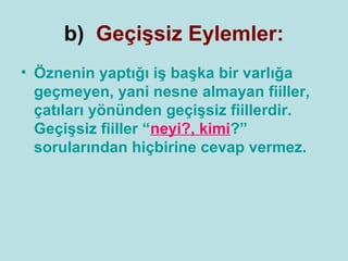 b) Geçişsiz Eylemler:
• Öznenin yaptığı iş başka bir varlığa
  geçmeyen, yani nesne almayan fiiller,
  çatıları yönünden geçişsiz fiillerdir.
  Geçişsiz fiiller “neyi?, kimi?”
  sorularından hiçbirine cevap vermez.
 