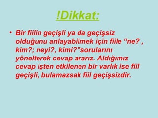 !Dikkat:
• Bir fiilin geçişli ya da geçişsiz
  olduğunu anlayabilmek için fiile “ne? ,
  kim?; neyi?, kimi?”sorularını
  yönelterek cevap ararız. Aldığımız
  cevap işten etkilenen bir varlık ise fiil
  geçişli, bulamazsak fiil geçişsizdir.
 