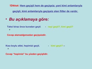 !Dikkat: Hem geçişli hem de geçişsiz; yani kimi anlamlarıyla

      geçişli, kimi anlamlarıyla geçişsiz olan fiiller de vardır.


• Bu açıklamaya göre:
 Taksi biraz önce buradan geçti.    - neyi geçti?, kimi geçti?
  »

 Cevap alamadığımızdan geçişsizdir.



Kısa boylu atlet, hepimizi geçti.        - kimi geçti? –
 »

Cevap “hepimizi” bu yüzden geçişlidir.
 