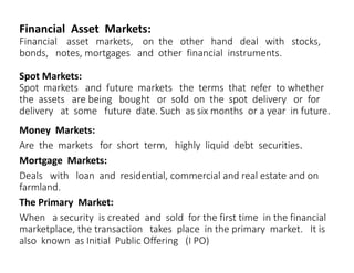 Financial Asset Markets:
Financial asset markets, on the other hand deal with stocks,
bonds, notes, mortgages and other financial instruments.
Spot Markets:
Spot markets and future markets the terms that refer to whether
the assets are being bought or sold on the spot delivery or for
delivery at some future date. Such as six months or a year in future.
Money Markets:
Are the markets for short term, highly liquid debt securities.
Mortgage Markets:
Deals with loan and residential, commercial and real estate and on
farmland.
The Primary Market:
When a security is created and sold for the first time in the financial
marketplace, the transaction takes place in the primary market. It is
also known as Initial Public Offering (I PO)
 