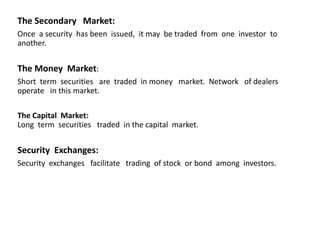 The Secondary Market:
Once a security has been issued, it may be traded from one investor to
another.
The Money Market:
Short term securities are traded in money market. Network of dealers
operate in this market.
The Capital Market:
Long term securities traded in the capital market.
Security Exchanges:
Security exchanges facilitate trading of stock or bond among investors.
 