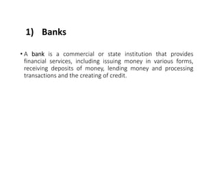 1) Banks
• A bank is a commercial or state institution that provides
financial services, including issuing money in various forms,
receiving deposits of money, lending money and processing
transactions and the creating of credit.
 