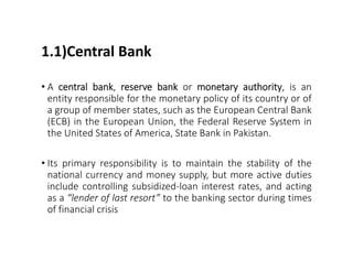 1.1)Central Bank
• A central bank, reserve bank or monetary authority, is an
entity responsible for the monetary policy of its country or of
a group of member states, such as the European Central Bank
(ECB) in the European Union, the Federal Reserve System in
the United States of America, State Bank in Pakistan.
• Its primary responsibility is to maintain the stability of the
national currency and money supply, but more active duties
include controlling subsidized-loan interest rates, and acting
as a “lender of last resort” to the banking sector during times
of financial crisis
 