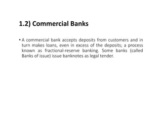 1.2) Commercial Banks
• A commercial bank accepts deposits from customers and in
turn makes loans, even in excess of the deposits; a process
known as fractional-reserve banking. Some banks (called
Banks of issue) issue banknotes as legal tender.
 