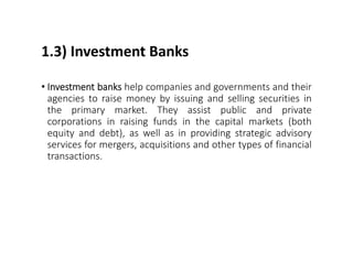 1.3) Investment Banks
• Investment banks help companies and governments and their
agencies to raise money by issuing and selling securities in
the primary market. They assist public and private
corporations in raising funds in the capital markets (both
equity and debt), as well as in providing strategic advisory
services for mergers, acquisitions and other types of financial
transactions.
 