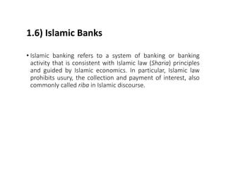 1.6) Islamic Banks
• Islamic banking refers to a system of banking or banking
activity that is consistent with Islamic law (Sharia) principles
and guided by Islamic economics. In particular, Islamic law
prohibits usury, the collection and payment of interest, also
commonly called riba in Islamic discourse.
 