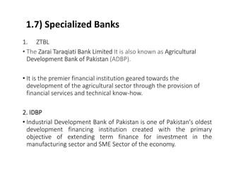 1.7) Specialized Banks
1. ZTBL
• The Zarai Taraqiati Bank Limited It is also known as Agricultural
Development Bank of Pakistan (ADBP).
• It is the premier financial institution geared towards the
development of the agricultural sector through the provision of
financial services and technical know-how.
2. IDBP
• Industrial Development Bank of Pakistan is one of Pakistan's oldest
development financing institution created with the primary
objective of extending term finance for investment in the
manufacturing sector and SME Sector of the economy.
 