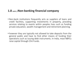 1.8 cont..) Non-banking financial company
• Non-bank institutions frequently acts as suppliers of loans and
credit facilities, supporting investments in property, providing
services relating to events within peoples lives such as funding
private education, wealth management and retirement planning.
• however they are typically not allowed to take deposits from the
general public and have to find other means of funding their
operations such as issuing debt instruments. In India, most NBFCs
raise capital through Chit Funds.
 