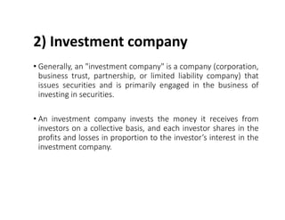 2) Investment company
• Generally, an "investment company" is a company (corporation,
business trust, partnership, or limited liability company) that
issues securities and is primarily engaged in the business of
investing in securities.
• An investment company invests the money it receives from
investors on a collective basis, and each investor shares in the
profits and losses in proportion to the investor’s interest in the
investment company.
 