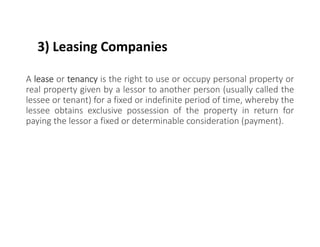 3) Leasing Companies
A lease or tenancy is the right to use or occupy personal property or
real property given by a lessor to another person (usually called the
lessee or tenant) for a fixed or indefinite period of time, whereby the
lessee obtains exclusive possession of the property in return for
paying the lessor a fixed or determinable consideration (payment).
 