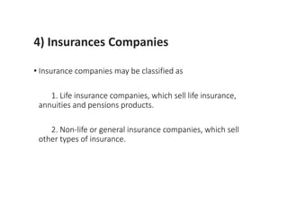 4) Insurances Companies
• Insurance companies may be classified as
1. Life insurance companies, which sell life insurance,
annuities and pensions products.
2. Non-life or general insurance companies, which sell
other types of insurance.
 