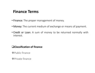 Finance Terms
• Finance: The proper management of money.
• Money: The current medium of exchange or means of payment.
• Credit or Loan: A sum of money to be returned normally with
interest.
Classification of finance
Public finance
Private finance
 