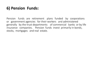 6) Pension Funds:
Pension funds are retirement plans funded by corporations
or government agencies for their workers and administered
generally by the trust departments of commercial banks or by life
insurance companies. Pension funds invest primarily in bonds,
stocks, mortgages and real estate.
 