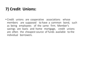 7) Credit Unions:
• Credit unions are cooperative associations whose
members are supposed to have a common bond, such
as being employees of the same firm. Member's
savings are loans and home mortgage, credit unions
are often the cheapest source of funds available to the
individual borrowers.
 
