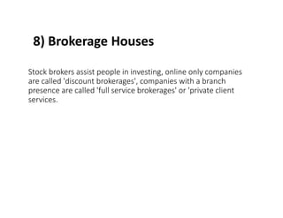 8) Brokerage Houses
Stock brokers assist people in investing, online only companies
are called 'discount brokerages', companies with a branch
presence are called 'full service brokerages' or 'private client
services.
 