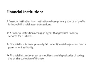 Financial Institution:
A financial institution is an institution whose primary source of profits
is through financial asset transactions.
 Afinancial institution acts as an agent that provides financial
services for its clients.
 Financial institutions generally fall under financial regulation from a
government authority.
 Financial Institutions- act as mobilisers and depositories of saving
and as the custodian of finance.
 