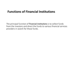 Functions of Financial Institutions
The principal function of financial institutions is to collect funds
from the investors and direct the funds to various financial services
providers in search for those funds.
 