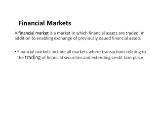 Financial Markets
A financial market is a market in which financial assets are traded. In
addition to enabling exchange of previously issued financial assets
• Financial markets include all markets where transactions relating to
the trading of financial securities and extending credit take place.
 