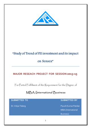 1
“Study of Trend of FII investment and its impact
on Sensex”
MAJOR RESEACH PROJECT FOR SESSION 2013-15
For Partial Fulfillment of the Requirement for the Degree of
MBA (International Business
SUBMITTED TO SUBMITTED BY
Dr. Vidya Telang Piyush KumarPatidar
MBA (International
Business)
 