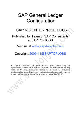 SAP General Ledger
          Configuration
      SAP R/3 ENTERPRISE ECC6
 Published by Team of SAP Consultants
           at SAPTOPJOBS
       Visit us at www.sap-topjobs.com

    Copyright 2009-11@SAPTOPJOBS


All rights reserved. No part of this publication may be
reproduced, stored in a retrieval system, or transmitted in any
form, or by any means electronic or mechanical including
photocopying, recording or any information storage and retrieval
system without permission in writing from SAPTOPJOBS.
 