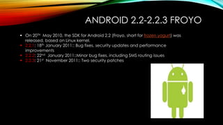 ANDROID 2.2-2.2.3 FROYO
 On 20TH May 2010, the SDK for Android 2.2 (Froyo, short for frozen yogurt) was
released, based on Linux kernel.
 2.2.1: 18th January 2011:: Bug fixes, security updates and performance
improvements
 2.2.2: 22nd January 2011::Minor bug fixes, including SMS routing issues
 2.2.3: 21st November 2011:: Two security patches

 