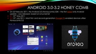 ANDROID 3.0-3.2 HONEY COMB
 On 22 February 2011, the Android 3.0 (Honeycomb) SDK – the first tablet-only Android
update – was released, based on Linux kernel
 3.1 10TH May 2011
 3.2 15th July 2011:: Most first- and second-generation Google TV-enabled devices utilize
Honeycomb 3.2

 