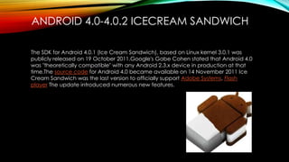 ANDROID 4.0-4.0.2 ICECREAM SANDWICH
The SDK for Android 4.0.1 (Ice Cream Sandwich), based on Linux kernel 3.0.1 was
publicly released on 19 October 2011.Google's Gabe Cohen stated that Android 4.0
was "theoretically compatible" with any Android 2.3.x device in production at that
time.The source code for Android 4.0 became available on 14 November 2011 Ice
Cream Sandwich was the last version to officially support Adobe Systems, Flash
player The update introduced numerous new features.

 