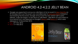 ANDROID 4.2-4.2.2 JELLY BEAN
 Google was expected to announce Jelly Bean 4.2 at an event in New York City on
29 October 2012, but the event was cancelled due to Hurricane Sandy Instead of
rescheduling the live event, Google announced the new version with a press
release, under the slogan "A new flavor of Jelly Bean". Jelly Bean 4.2 was based on
Linux kernel 3.4.0, and debuted on Google's Nexus 4 and Nexus 10, which were
released on 13 November 2012.
 4.2.1 27th Nov 2012.
 4.2.2 11th Feb 2013.

 
