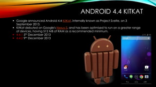 ANDROID 4.4 KITKAT
 Google announced Android 4.4 KitKat, internally known as Project Svelte, on 3
September 2013.
 KitKat debuted on Google's Nexus 5, and has been optimised to run on a greater range
of devices, having 512 MB of RAM as a recommended minimum.
 4.4.1 5th December 2013
 4.4.2 9th December 2013

 