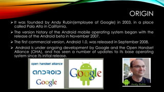 ORIGIN
 It was founded by Andy Rubin(employee of Google) in 2003, in a place
called Palo Alto in California.
 The version history of the Android mobile operating system began with the
release of the Android beta in November 2007.
 The first commercial version, Android 1.0, was released in September 2008.
 Android is under ongoing development by Google and the Open Handset
Alliance (OHA), and has seen a number of updates to its base operating
system since its initial release.

 