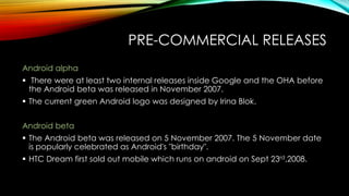 PRE-COMMERCIAL RELEASES
Android alpha
 There were at least two internal releases inside Google and the OHA before
the Android beta was released in November 2007.
 The current green Android logo was designed by Irina Blok.
Android beta
 The Android beta was released on 5 November 2007. The 5 November date
is popularly celebrated as Android's "birthday".

 HTC Dream first sold out mobile which runs on android on Sept 23rd,2008.

 
