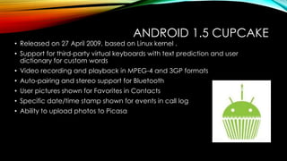 ANDROID 1.5 CUPCAKE

• Released on 27 April 2009, based on Linux kernel .

• Support for third-party virtual keyboards with text prediction and user
dictionary for custom words
• Video recording and playback in MPEG-4 and 3GP formats
• Auto-pairing and stereo support for Bluetooth
• User pictures shown for Favorites in Contacts
• Specific date/time stamp shown for events in call log
• Ability to upload photos to Picasa

 