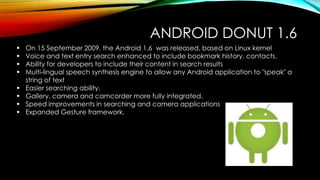 ANDROID DONUT 1.6









On 15 September 2009, the Android 1.6 was released, based on Linux kernel
Voice and text entry search enhanced to include bookmark history, contacts.
Ability for developers to include their content in search results
Multi-lingual speech synthesis engine to allow any Android application to "speak" a
string of text
Easier searching ability.
Gallery, camera and camcorder more fully integrated.
Speed improvements in searching and camera applications
Expanded Gesture framework.

 