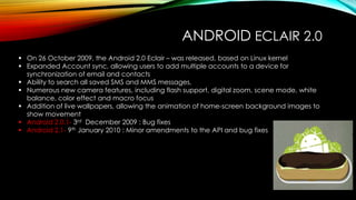 ANDROID ECLAIR 2.0
 On 26 October 2009, the Android 2.0 Eclair – was released, based on Linux kernel
 Expanded Account sync, allowing users to add multiple accounts to a device for
synchronization of email and contacts
 Ability to search all saved SMS and MMS messages,
 Numerous new camera features, including flash support, digital zoom, scene mode, white
balance, color effect and macro focus
 Addition of live wallpapers, allowing the animation of home-screen background images to
show movement
 Android 2.0.1- 3rd December 2009 : Bug fixes
 Android 2.1- 9th January 2010 : Minor amendments to the API and bug fixes

 
