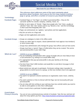 Social Media 101
                                                   New tools for your Mission to Serve

                         This reference sheet addresses some of the most commonly-asked
                         questions about Facebook, starts you on the first steps toward creating a
                         page or group, and offers a number of resources you should find helpful.
Terminology:
Facebook Pages          Facebook Pages or “Fan Pages” are similar to personal profiles – they are the
                         “personal” profile for a brand, company, celebrity, movie, etc.
                      Similar to, but in place of “friends,” Pages have people who “Like” them, usually we
                       call them “Fans” (the “Like” button used to say “Become a fan,” and this terminology
                       is often used interchangeably with “Like”
                      Pages can communicate via “updates,” post photos and host applications.
                      Any fan can write on a Page wall
                      Pages can host applications and events

Facebook Groups         Groups are analogous to clubs in the offline world.
                        Groups are either open to anyone, closed (administrator must approve new members)
                         or secret (invite only).
                        Groups have administrators who manage the group, have officers and can host events
                        Groups must have a “parent” Page or Profile before they can be created. This can be
                         your personal profile or your club’s Page

Which do I use?        CHOOSE to set up a GROUP if:
                      You are facilitating communication with a group of people who are more likely to have
                       a real connection (e.g. belong to an actual offline club)
                      It is appropriate that your personal profile is also your identity as the Group
                       administrator
                      You have fewer than 5,000 members and would like to send direct messages to their
                       Facebook inboxes
                      Need control over who gets to participate. Permission settings make it possible for
                       group admins to restrict access to a group, so that new members have to be approved

                       CHOOSE to set up a PAGE if
                      You want it to represent a brand, businesses or organization, band, movie, celebrity,
                       etc.
                      You want customers or fans to interact with the Page, but not necessarily with your
                       personal profile.
                      You are okay with fans writing on your wall (you have less control) and/or you need to
                       be able to send updates to more than 5,000 people
                      Have a need to host a particular Facebook application

A word about
Privacy & Security       You can set very customized privacy controls in Facebook. Take this tour and learn all
                         about the many options you have. http://www.facebook.com/privacy/explanation.php

                  Social Media Guides & Best Practices           Prepared for Sertoma by EAG
 