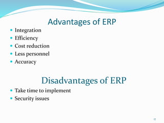 Advantages of ERP
 Integration
 Efficiency
 Cost reduction
 Less personnel
 Accuracy
Disadvantages of ERP
 Take time to implement
 Security issues
17
 
