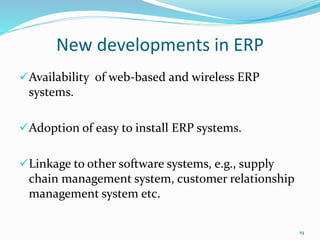 New developments in ERP
Availability of web-based and wireless ERP
systems.
Adoption of easy to install ERP systems.
Linkage to other software systems, e.g., supply
chain management system, customer relationship
management system etc.
19
 