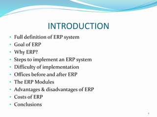 INTRODUCTION
• Full definition of ERP system
• Goal of ERP
• Why ERP?
• Steps to implement an ERP system
• Difficulty of implementation
• Offices before and after ERP
• The ERP Modules
• Advantages & disadvantages of ERP
• Costs of ERP
• Conclusions
2
 