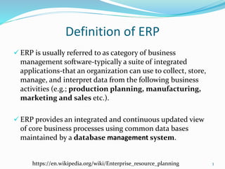 Definition of ERP
 ERP is usually referred to as category of business
management software-typically a suite of integrated
applications-that an organization can use to collect, store,
manage, and interpret data from the following business
activities (e.g.; production planning, manufacturing,
marketing and sales etc.).
 ERP provides an integrated and continuous updated view
of core business processes using common data bases
maintained by a database management system.
3https://en.wikipedia.org/wiki/Enterprise_resource_planning
 