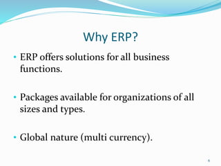 Why ERP?
• ERP offers solutions for all business
functions.
• Packages available for organizations of all
sizes and types.
• Global nature (multi currency).
6
 