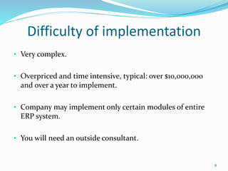 Difficulty of implementation
• Very complex.
• Overpriced and time intensive, typical: over $10,000,000
and over a year to implement.
• Company may implement only certain modules of entire
ERP system.
• You will need an outside consultant.
8
 